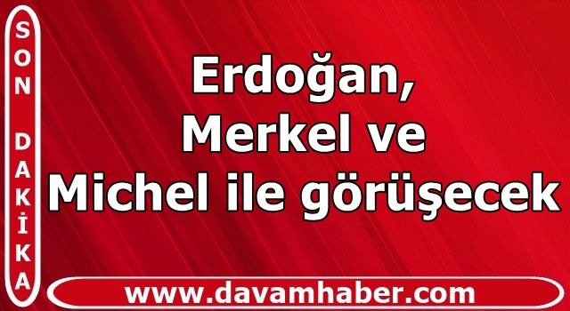 Erdoğan, Merkel ve Michel ile görüşecek