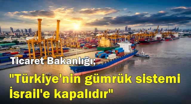 Ticaret Bakanlığı; "Türkiye'nin gümrük sistemi İsrail'e kapalıdır"