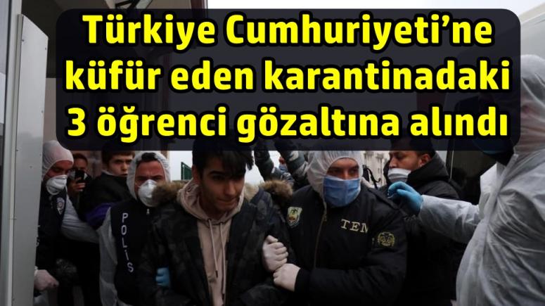 Türkiye Cumhuriyeti’ne küfür eden karantinadaki 3 öğrenci gözaltına alındı